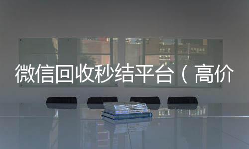 微信回收秒结长期收购微信号平台（高价回收vx秒结）